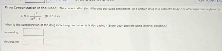 Drug Concentration in the Blood The concentration (in milligrams per cubic centimeter) of a certain drug in a patient's body t hr after injection is given by
C(t)= t^2/2t^3+1 (0≤ t≤ 4). 
When is the concentration of the drug increasing, and when is it decreasing? (Enter your answers using interval notation.) 
increasing □ 
decreasing □