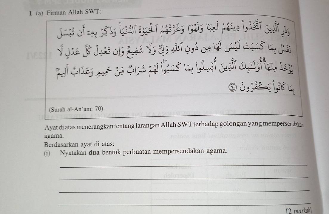 1 (a) Firman Allah SWT: 
* Jie B jus ob Las V, 2s aí s * à Là 
g 
, 
(Surah al-An’am: 70) 
Ayat di atas menerangkan tentang larangan Allah SWT terhadap golongan yang mempersendakan 
agama. 
Berdasarkan ayat di atas: 
(i) Nyatakan dua bentuk perbuatan mempersendakan agama. 
_ 
_ 
_ 
_ 
[2 markah]