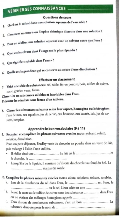 VÉRIFIER SES CONNAISSANCES_
Questions de cours
1. Quel est le soluté dans une solution aqueuse de l'eau salée ?
2. Comment nomme-t-on l'espèce chimique dissoute dans une solution ?
3. Peut-on réaliser une solution aqueuse avec un solvant autre que l'eau ?
4. Quel est le solvant dont l'usage est le plus répandu ?
5. Que signifie « soluble dans leau » ?
6. Quelle est la grandeur qui se conserve au cours d’une dissolution ?
Effectuer un classement
7. Voici une série de substances : sel, sable, fer en poudre, bois, sulfate de cuivre,
sucre, gravier, verre, farine.
Classer-les en substances solubles et insolubles dans l’eau.
Présenter les résultats sous forme d'un tableau.
8. Classer les substances suivantes selon leur aspect, homogène ou hétérogène :
l'eau de mer, eau aquafine, jus de cerise, eau boueuse, eau sucrée, lait, jus de ca-
rotte, tampico.
Apprendre le bon vocabulaire (9 à 11)
9. Recopier et compléter les phrases suivantes avec les mots : solvant, soluté,
solution, dissolution.
Pour son petit déjeuner, Bradley verse du chocolat en poudre dans un verre de lait,
puis mélange à l'aide d'une cuillère.
Il réalise ainsi une_ Le lait est le_ ,et
le chocolat, le_
Lorsqu'il a bu le liquide, il constate qu'il reste du chocolat au fond du bol. La
_n'a pas été totale.
10. Compléter les phrases suivantes avec les mots : soluté, solutions, solvant, solubles.
a. Lors de la dissolution du sel dans l'eau, le _est l’eau, le
_est le sel. L'eau salée est une_
b. Le sel, le sucre ou le sulfate de cuivre sont des substances _dans l'eau
car on obtient des mélanges homogènes appelés_
c. L'eau dissout de nombreuses substances, c'est un bon _La
substance dissoute porte le nom de_