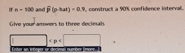 If n=100 and widehat p(p-hat)=0.9 , construct a 90% confidence interval. 
Give your answers to three decimals

Enter an integer or decimal number [more.]