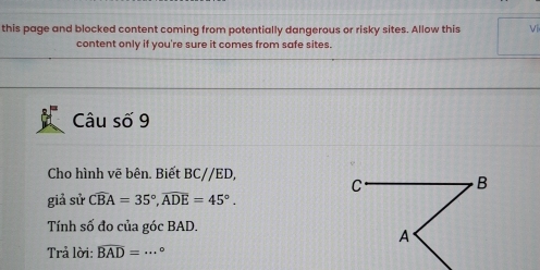 this page and blocked content coming from potentially dangerous or risky sites. Allow this Ví 
content only if you're sure it comes from safe sites. 
Câu số 9 
Cho hình vẽ bên. Biết BC//ED, 
giả sử widehat CBA=35°, widehat ADE=45°. 
Tính số đo của góc BAD. 
Trả lời: widehat BAD= _ 。