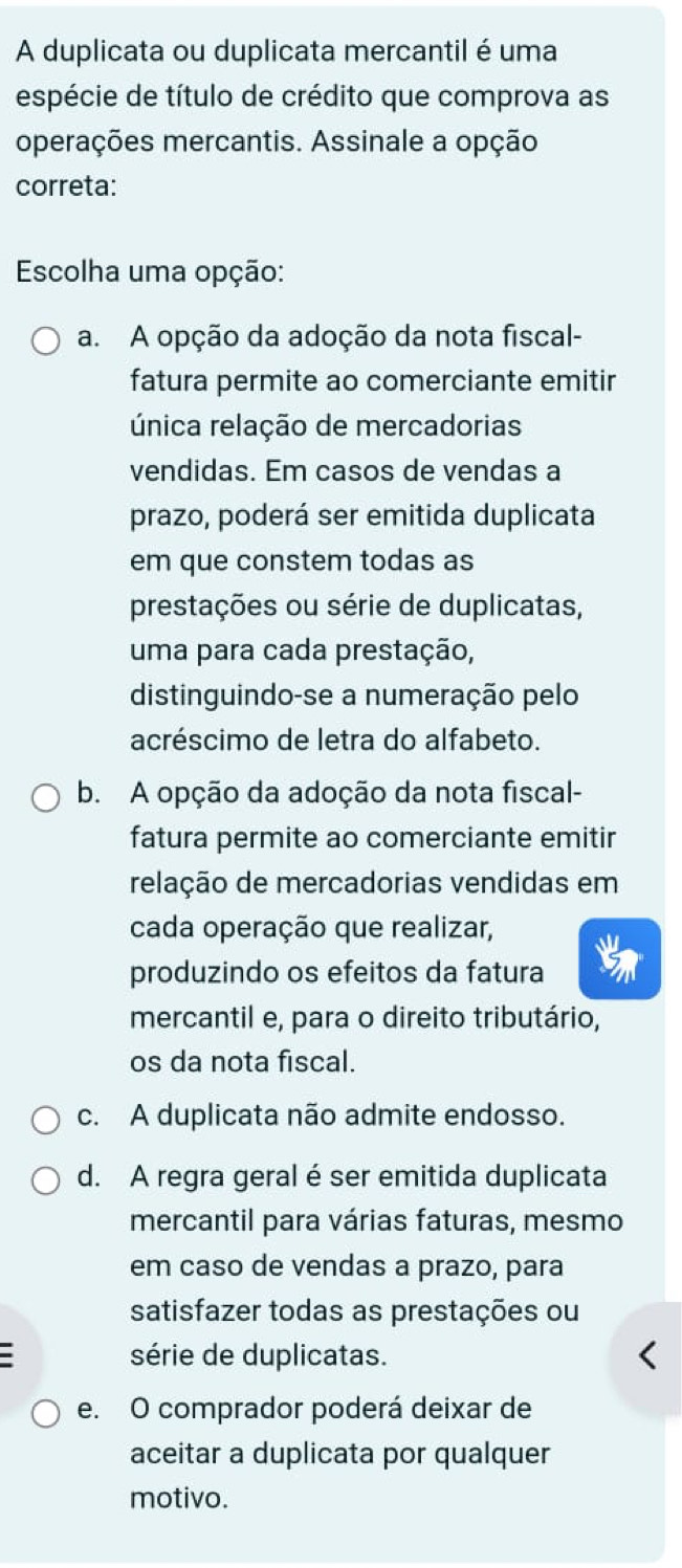 A duplicata ou duplicata mercantil é uma
espécie de título de crédito que comprova as
operações mercantis. Assinale a opção
correta:
Escolha uma opção:
a. A opção da adoção da nota fiscal-
fatura permite ao comerciante emitir
única relação de mercadorias
vendidas. Em casos de vendas a
prazo, poderá ser emitida duplicata
em que constem todas as
prestações ou série de duplicatas,
uma para cada prestação,
distinguindo-se a numeração pelo
acréscimo de letra do alfabeto.
b. A opção da adoção da nota fiscal-
fatura permite ao comerciante emitir
relação de mercadorias vendidas em
cada operação que realizar,
produzindo os efeitos da fatura
mercantil e, para o direito tributário,
os da nota fiscal.
c. A duplicata não admite endosso.
d. A regra geral éser emitida duplicata
mercantil para várias faturas, mesmo
em caso de vendas a prazo, para
satisfazer todas as prestações ou
série de duplicatas.
e. O comprador poderá deixar de
aceitar a duplicata por qualquer
motivo.