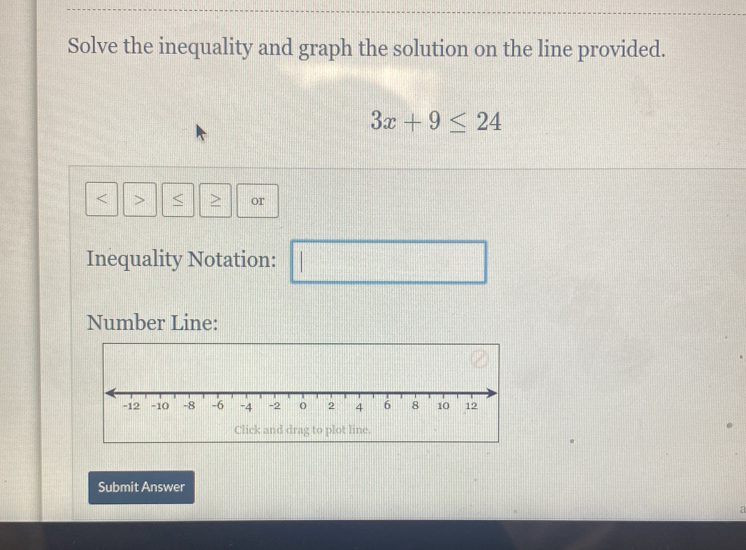 Solve the inequality and graph the solution on the line provided.
3x+9≤ 24
< > or 
Inequality Notation: | 
Number Line: 
Click and drag to plot line. 
Submit Answer