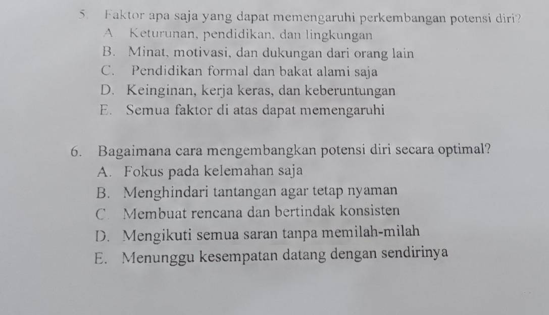 Faktor apa saja yang dapat memengaruhi perkembangan potensi diri?
A Keturunan, pendidikan, dan lingkungan
B. Minat, motivasi, dan dukungan dari orang lain
C. Pendidikan formal dan bakat alami saja
D. Keinginan, kerja keras, dan keberuntungan
E. Semua faktor di atas dapat memengaruhi
6. Bagaimana cara mengembangkan potensi diri secara optimal?
A. Fokus pada kelemahan saja
B. Menghindari tantangan agar tetap nyaman
C. Membuat rencana dan bertindak konsisten
D. Mengikuti semua saran tanpa memilah-milah
E. Menunggu kesempatan datang dengan sendirinya