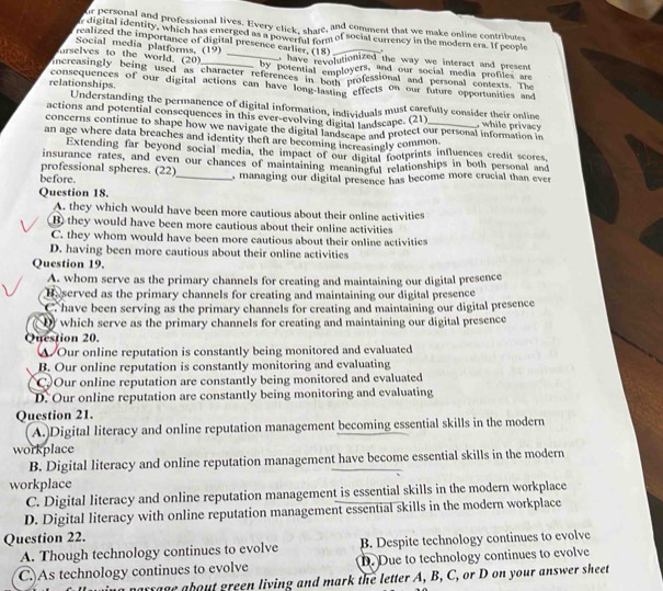 or personal and professional lives. Every click, share, and comment that we make online contribute
r digital identity, which has emerged as a powerfal form of social currency in the modern era. If people
realized the importance of digital presence earlier. (18)
Social media platforms. (19)
, have revolutionized the way we interact and present
urselves to the world. (20) _by potential employers, and our social media profiles are
increasingly being used as character references in hel professional and personal contexts. The
relationships. consequences of our digital actions can have long-lasting effects on our future opportunities and
Understanding the permanence of digital information, individuals must carefully consider their online
actions and potential consequences in this ever-evolving digital landscape. (21) , while privacy
concerns continue to shape how we navigate the digital landscape and protect our personal information in
an age where data breaches and identity theft are becoming increasingly common
Extending far beyond social media, the impact of our digital footprints influences credit scores,
insurance rates, and even our chances of maintaining meaningful relationships in both personal and
professional spheres. (22)
before. _, managing our digital presence has become more crucial than ever
Question 18.
A. they which would have been more cautious about their online activities
B) they would have been more cautious about their online activities
C. they whom would have been more cautious about their online activities
D. having been more cautious about their online activities
Question 19.
A. whom serve as the primary channels for creating and maintaining our digital presence
He served as the primary channels for creating and maintaining our digital presence
C. have been serving as the primary channels for creating and maintaining our digital presence
Dy which serve as the primary channels for creating and maintaining our digital presence
Question 20.
▲ Our online reputation is constantly being monitored and evaluated
B. Our online reputation is constantly monitoring and evaluating
C Our online reputation are constantly being monitored and evaluated
D. Our online reputation are constantly being monitoring and evaluating
Question 21.
A.)Digital literacy and online reputation management becoming essential skills in the modern
workplace
B. Digital literacy and online reputation management have become essential skills in the modern
workplace
C. Digital literacy and online reputation management is essential skills in the modern workplace
D. Digital literacy with online reputation management essential skills in the modern workplace
Question 22.
A. Though technology continues to evolve B. Despite technology continues to evolve
C.)As technology continues to evolve D. Due to technology continues to evolve
ssage about green living and mark the letter A, B, C, or D on your answer sheet