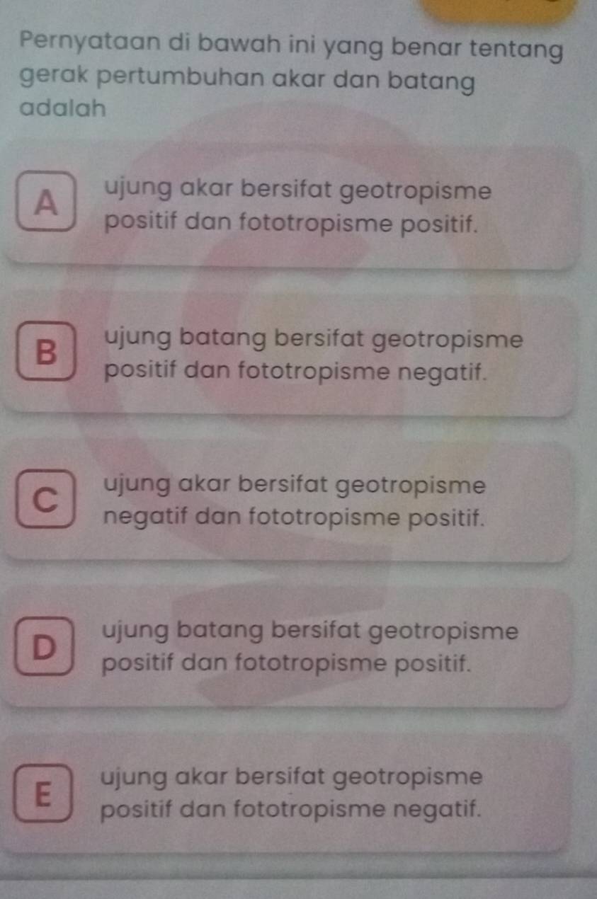 Pernyataan di bawah ini yang benar tentang
gerak pertumbuhan akar dan batang
adalah
A ujung akar bersifat geotropisme
positif dan fototropisme positif.
B ujung batang bersifat geotropisme
positif dan fototropisme negatif.
C ujung akar bersifat geotropisme
negatif dan fototropisme positif.
D
ujung batang bersifat geotropisme
positif dan fototropisme positif.
ujung akar bersifat geotropisme
E positif dan fototropisme negatif.