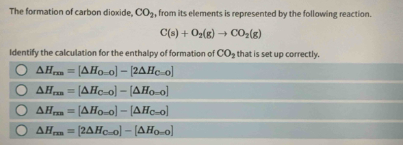 The formation of carbon dioxide, CO_2 , from its elements is represented by the following reaction.
C(s)+O_2(g)to CO_2(g)
Identify the calculation for the enthalpy of formation of CO_2 that is set up correctly.
△ H_rm=[△ H_O=0]-[2△ H_C=0]
△ H_rm=[△ H_C=0]-[△ H_0=0]
△ H_rm=[△ H_O=0]-[△ H_C=0]
△ H_rm=[2△ H_C=0]-[△ H_0=0]