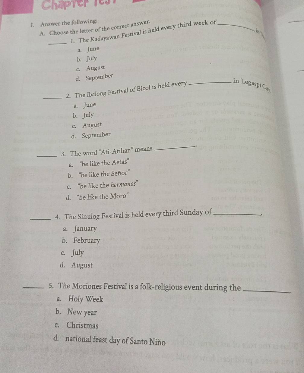 Chapter 1est
I. Answer the following:
A. Choose the letter of the correct answer.
_
1. The Kadayawan Festival is held every third week of_
in D
a. June
b. July
c. August
d. September
_2. The Ibalong Festival of Bicol is held every
_in Legaspi City
a. June
b. July
c. August
d. September
_3. The word “Ati-Atihan” means __.
a. “be like the Aetas”
b. “be like the Señor”
c. “be like the hermanos”
d. “be like the Moro”
_4. The Sinulog Festival is held every third Sunday of_
.
a. January
b. February
c. July
d. August
_5. The Moriones Festival is a folk-religious event during the_
a. Holy Week
b. New year
c. Christmas
d. national feast day of Santo Niño