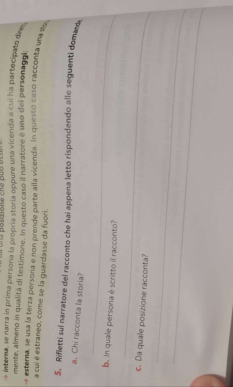 una posizione che puo essen 
interna, se narra in prima persona la propria storia oppure una vicenda a cui ha partecipato diret 
mente, almeno in qualità di testimone. In questo caso il narratore è uno dei personaggi; 
esterna, se usa la terza persona e non prende parte alla vicenda. In questo caso racconta una stor 
a cui è estraneo, come se la guardasse da fuori. 
5. Rifletti sul narratore del racconto che hai appena letto rispondendo alle seguenti domande 
a. Chi racconta la storia? 
_ 
b. In quale persona è scritto il racconto? 
_ 
c. Da quale posizione racconta? 
_ 
_
