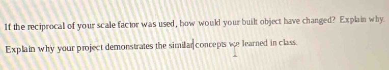 If the reciprocal of your scale factor was used, how would your built object have changed? Explain why. 
Explain why your project demonstrates the similar concepts we learned in class.