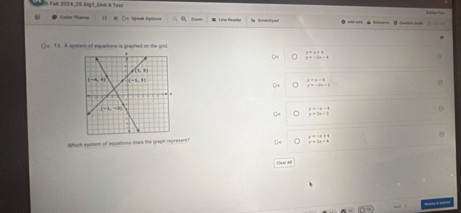 Fell 2024_25 Alg1_Unit 6 Test
Kiney Par
Color Theme H (e Speak Options Zoom Line Reader Scratchpad Add nats     Chanstoin Guale
O 13. A system of equations is graphed on the grid.
y=x+4
y=-2x-4
y=x-4
y=-2x-2
beginarrayr y=-x-4 y=2x-2endarray
Which system of equations does the graph represent?
beginarrayr y=-x+4 y=2x-4endarray
Clear All
Resne & Subrod