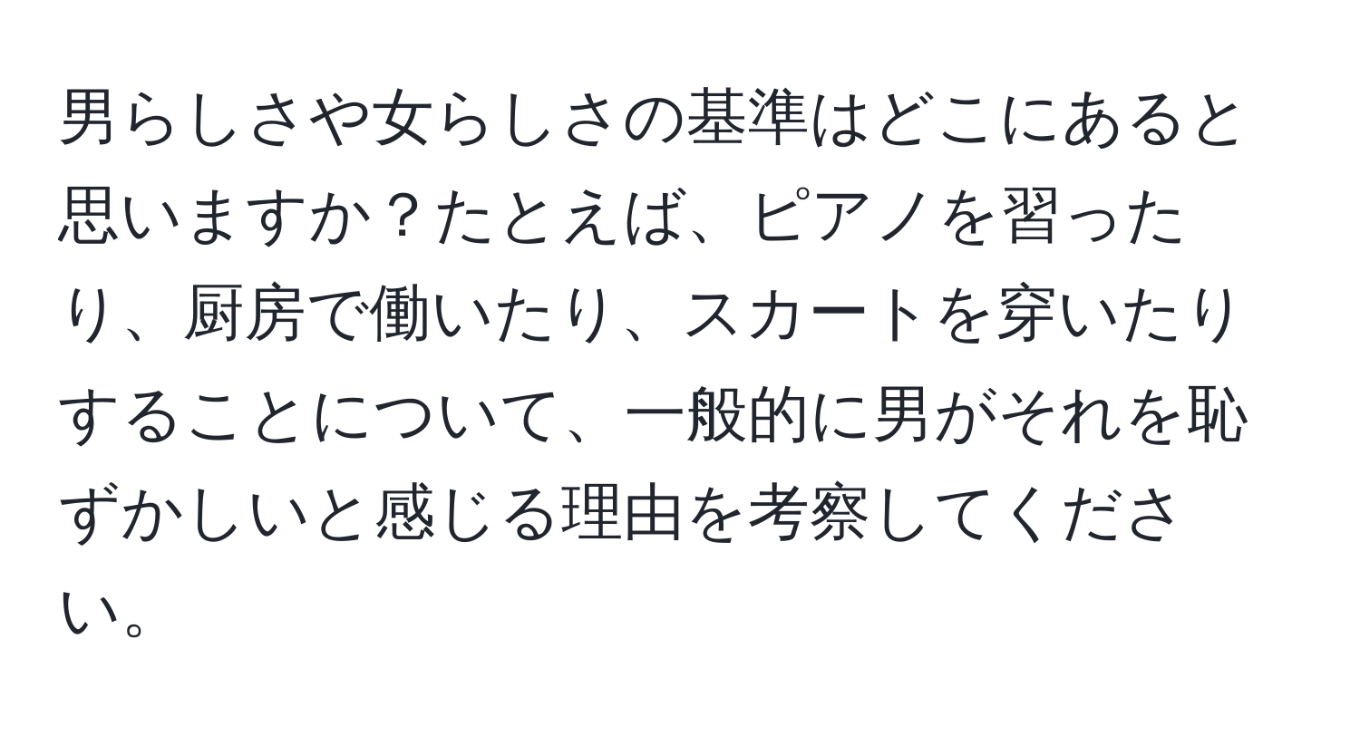 男らしさや女らしさの基準はどこにあると思いますか？たとえば、ピアノを習ったり、厨房で働いたり、スカートを穿いたりすることについて、一般的に男がそれを恥ずかしいと感じる理由を考察してください。