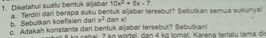 Diketahui suatu bentuk aljabar 10x^2+5x-7. 
a. Terdiri dari berapa suku bentuk aljabar tersebut? Sebutkan semua sukunya! 
b. Sebutkan koefisien dari x^2 dan x! 
c. Adakah konstanta dari bentuk aljabar tersebut? Sebutkan!
kg cabai 7 kg wörtel, dan 4 kg tomat. Karena terlalu lama dis