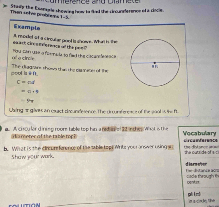 ference and Diam e t e r 
Study the Example showing how to find the circumference of a circle. 
Then solve problems 1-5. 
Example 
A model of a circular pool is shown. What is the 
exact circumference of the pool? 
You can use a formula to find the circumference 
of a circle. 
The diagram shows that the diameter of the 
pool is 9 ft.
C=π d
=π · 9
=9π
Using π gives an exact circumference. The circumference of the pool is 9π ft. 
a. A circular dining room table top has a radius of 22 inches. What is the Vocabulary 
diameter of the table top? 
circumference 
b. What is the circumference of the table top? Write your answer usingπ the distance arour 
Show your work. the outside of a ci 
diameter 
the distance acro 
circle through th 
center. 
_
pl(π )
in a circle, the