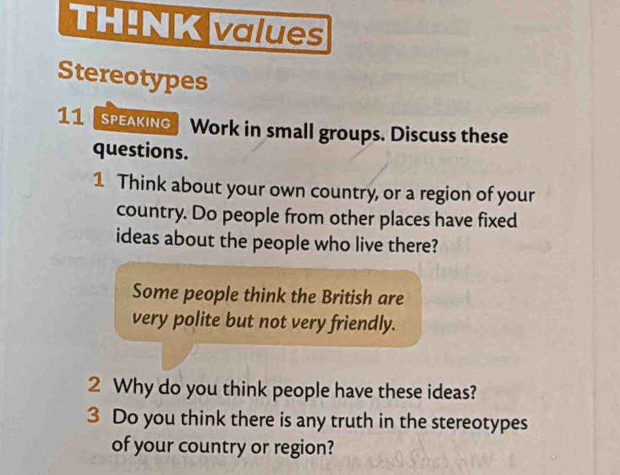 TH!NK values 
Stereotypes 
11speaking Work in small groups. Discuss these 
questions. 
1 Think about your own country, or a region of your 
country. Do people from other places have fixed 
ideas about the people who live there? 
Some people think the British are 
very polite but not very friendly. 
2 Why do you think people have these ideas? 
3 Do you think there is any truth in the stereotypes 
of your country or region?