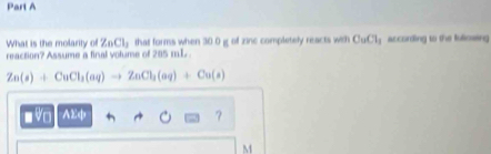 What is the molarity of ZnCl_2 that forms when 30 0 g of zine completely reacts with CuCl_1 according to the fuliowing 
reaction? Assume a final volume of 205 mL.
Zn(s)+CuCl_3(aq)to ZnCl_3(aq)+Cu(s)
D Vo AEф 
M