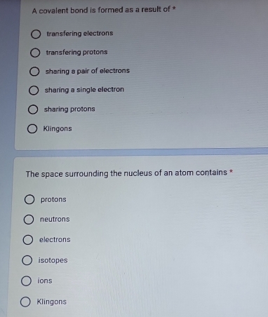 A covalent bond is formed as a result of *
transfering electrons
transfering protons
sharing a pair of electrons
sharing a single electron
sharing protons
Klingons
The space surrounding the nucleus of an atom contains *
protons
neutrons
electrons
isotopes
ions
Klingons