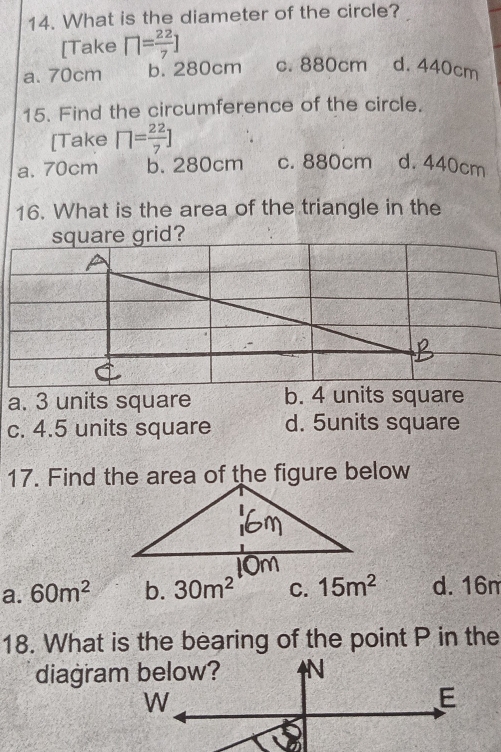 What is the diameter of the circle?
[Take □ = 22/7 ]
a. 70cm b. 280cm c. 880cm d. 440cm
15. Find the circumference of the circle.
[Take □ = 22/7 ]
a. 70cm b. 280cm c. 880cm d. 440cm
16. What is the area of the triangle in the
a. 3 units square b. 4 units square
c. 4.5 units square d. 5units square
17. Find the area of the figure below
a. 60m^2 b. 30m^2 C. 15m^2 d. 16m
18. What is the bearing of the point P in the
diagra