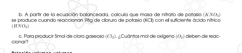 A partir de la ecuación balanceada, calcula que masa de nitrato de potasio (KNO_3)
se produce cuando reaccionan 98g de cloruro de potasio (KCI) con el suficiente ácido nítrico
(HNO_3)
c. Para producir 5mol de cloro gaseoso (Cl_2) Cuántos mol de oxígeno (O_2) deben de reac- 
cionar?