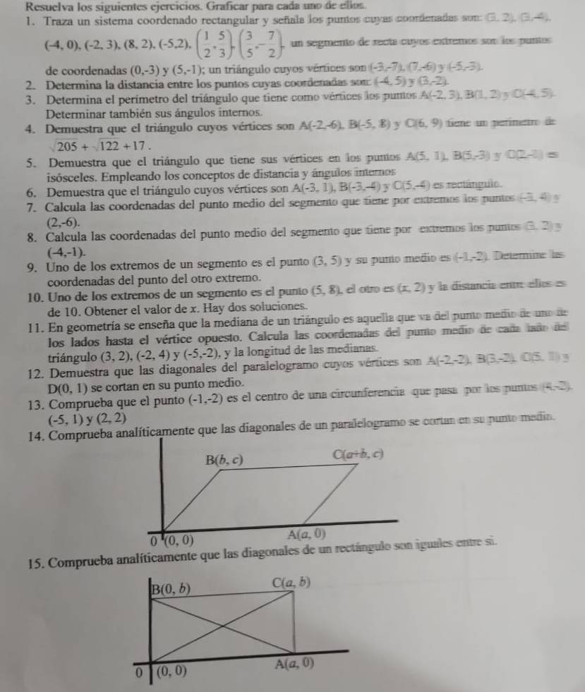 Resuelva los siguientes ejercicios. Graficar para cada uno de ellos.
1. Traza un sistema coordenado rectangular y señiala los puntos cuyas coordenadas som: (3,2),(3,-4),
(-4,0),(-2,3),(8,2),(-5,2),( 1/2 , 5/3 ),( 3/5 ,- 7/2 ). un segmento de recta cuyos extremos son los puntos
de coordenadas (0,-3) y (5,-1); un triángulo cuyos vértices son (-3,-7),(7,-6) (-5,-3).
2. Determina la distancia entre los puntos cuyas coordenadas som (-4,5) y (3,-2).
3. Determina el perímetro del triángulo que tiene como vértices los puntos A(-2,3),B(1,2) C(4,5).
Determinar también sus ángulos internos.
4. Demuestra que el triángulo cuyos vértices son A(-2,-6),B(-5,8) y C(6,9) tene un perimetro de
205+sqrt(122)+17.
5. Demuestra que el triángulo que tiene sus vértices en los puntos A(5,1),B(5,-3) y 0(2-1)=
isósceles. Empleando los conceptos de distancia y ángulos internos
6. Demuestra que el triángulo cuyos vértices son A(-3,1),B(-3,-4) y C(5,-4) es rectánguio
7. Calcula las coordenadas del punto medio del segmento que tiene por extremos los puntos (-3,4)_3
(2,-6).
8. Calcula las coordenadas del punto medio del segmento que tiene por extremos los puntos (3,2)
(-4,-1).
9. Uno de los extremos de un segmento es el punto (3,5) y su punío medio es (-1,-2) Deterie ls
coordenadas del punto del otro extremo.
10. Uno de los extremos de un segmento es el punto (5,8) , el otro es (x,2)y la distancia ent élles es
de 10. Obtener el valor de x. Hay dos soluciones.
11. En geometría se enseña que la mediana de un triángulo es aquella que va del punto medio de uno de
los lados hasta el vértice opuesto. Calcula las coordenadas del punto medio de caña laño del
triángulo (3,2),(-2,4) y (-5,-2) , y la longitud de las medianas.
12. Demuestra que las diagonales del paralelogramo cuyos vértices son A(-2,-2),B(3,-2),C(5,1)
D(0,1) se cortan en su punto medio.
13. Comprueba que el punto (-1,-2) es el centro de una circunferencía que pasa por los puntos (4,-3).
(-5,1) y (2,2)
14. Comprueba analíticamente que las diagonales de un paralelogramo se cortan en su punto medin.