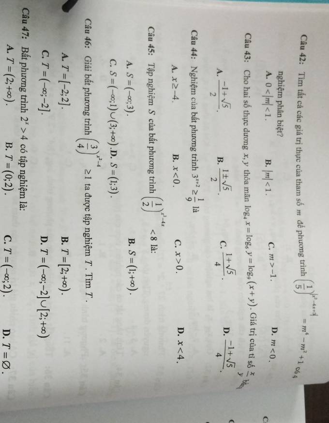 Tìm tất cả các giá trị thực của tham số m để phương trình ( 1/5 )^|x^2-4x+3|=m^4-m^2+1 có 4
nghiệm phân biệt?
A. 0 <1. B. |m|<1. C. m>-1. D. m<0.
C
Câu 43: Cho hai số thực dương x, y thỏa mãn log _4x=log _6y=log _9(x+y). Giá trị của tỉ số  x/y  băm
A.  (-1+sqrt(5))/2 . B.  1± sqrt(5)/2 . C.  (1+sqrt(5))/4 . D.  (-1+sqrt(5))/4 . (
Câu 44: Nghiệm của bất phương trình 3^(x+2)≥  1/9 la
A. x≥ -4. B. x<0.
C. x>0. D. x<4.
Câu 45: Tập nghiệm S của bất phương trình ( 1/2 )^x^2-4x<8</tex> là:
B.
A. S=(-∈fty ;3). S=(1;+∈fty ).
C. S=(-∈fty ;1)∪ (3;+∈fty ) .D. S=(1;3).
Câu 46: Giải bất phương trình ( 3/4 )^x^2-4≥ 1 ta được tập nghiệm T . Tìm T .
A. T=[-2;2]. B. T=[2;+∈fty ).
C. T=(-∈fty ;-2]. D. T=(-∈fty ;-2]∪ [2;+∈fty )
Câu 47: Bất phương trình 2^x>4 có tập nghiệm là:
A. T=(2;+∈fty ). B. T=(0;2). C. T=(-∈fty ;2). D. T=varnothing .