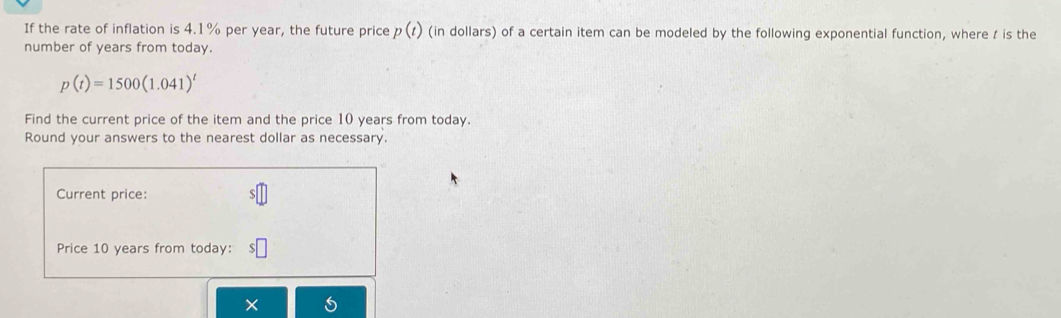 If the rate of inflation is 4.1% per year, the future price p(t) (in dollars) of a certain item can be modeled by the following exponential function, where t is the 
number of years from today.
p(t)=1500(1.041)^t
Find the current price of the item and the price 10 years from today. 
Round your answers to the nearest dollar as necessary. 
Current price: 
Price 10 years from today: 
×