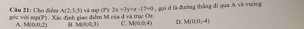 Cho điểm A(2;3;5) và mp (P) : 2x+3y+z-17=0 , gọi d là đường thẳng đi qua A và vuông
góc với mp(P). Xác định giao điểm M của d và trục Oz.
A. M(0;0;2) B. M(0;0;3) C. M(0;0;4) D. M(0;0;-4)