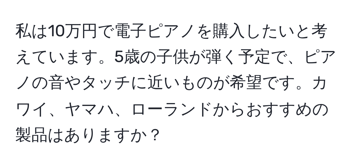 私は10万円で電子ピアノを購入したいと考えています。5歳の子供が弾く予定で、ピアノの音やタッチに近いものが希望です。カワイ、ヤマハ、ローランドからおすすめの製品はありますか？