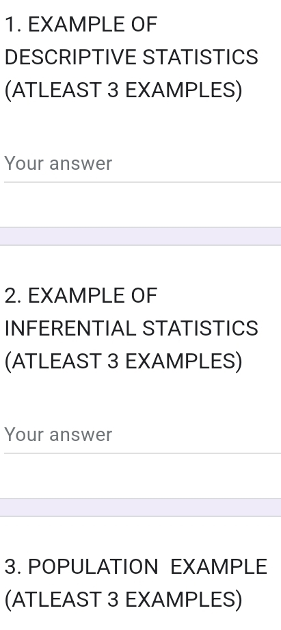 EXAMPLE OF 
DESCRIPTIVE STATISTICS 
(ATLEAST 3 EXAMPLES) 
Your answer 
2. EXAMPLE OF 
INFERENTIAL STATISTICS 
(ATLEAST 3 EXAMPLES) 
Your answer 
3. POPULATION EXAMPLE 
(ATLEAST 3 EXAMPLES)