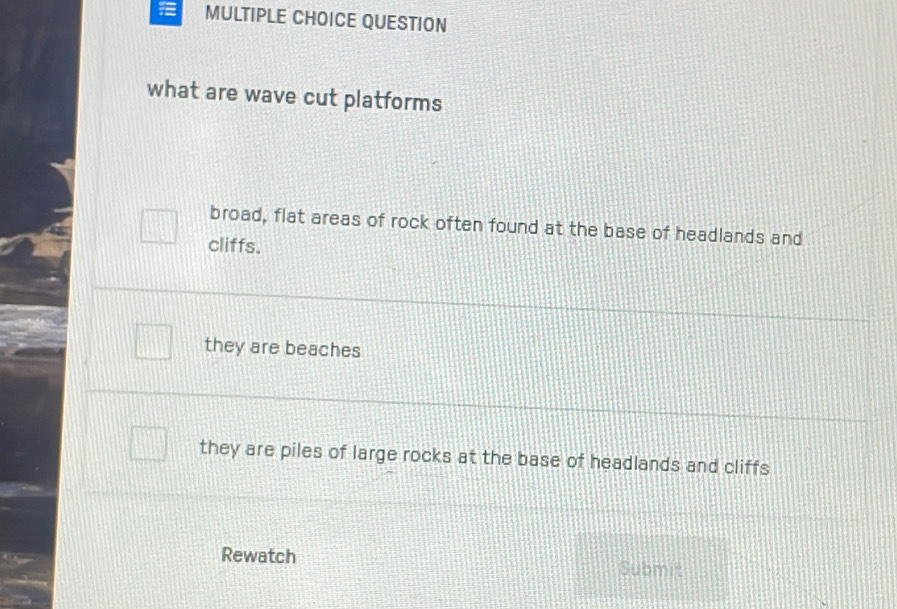 QUESTION
what are wave cut platforms
broad, flat areas of rock often found at the base of headlands and
cliffs.
they are beaches
they are piles of large rocks at the base of headlands and cliffs
Rewatch Submit