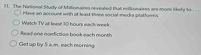 The National Study of Millionaires revealed that millionaires are more likely to . . .
Have an account with at least three social media platforms
Watch TV at least 10 hours each week
Read one nonfiction book each month
Get up by 5 a.m. each morning