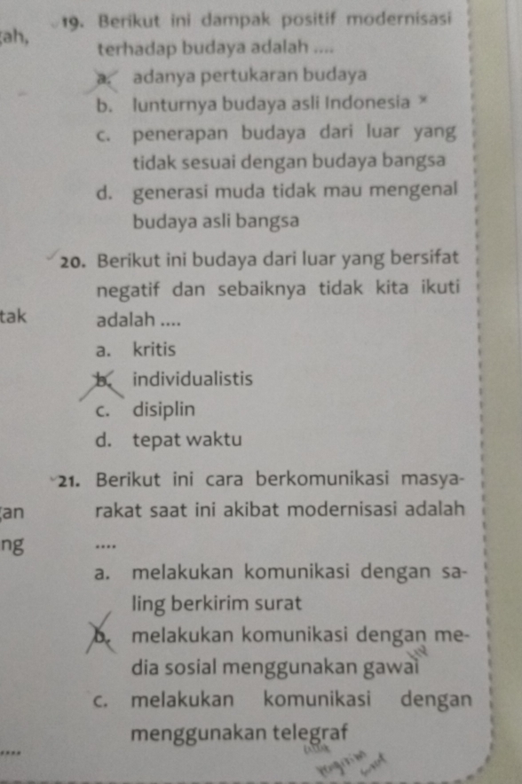 ṭah, 19. Berikut ini dampak positif modernisasi
terhadap budaya adalah ....
a adanya pertukaran budaya
b. Iunturnya budaya asli Indonesia ×
c. penerapan budaya dari luar yang
tidak sesuai dengan budaya bangsa
d. generasi muda tidak mau mengenal
budaya asli bangsa
20. Berikut ini budaya dari luar yang bersifat
negatif dan sebaiknya tidak kita ikuti
tak adalah ....
a. kritis
b. individualistis
c. disiplin
d. tepat waktu
1. Berikut ini cara berkomunikasi masya-
an rakat saat ini akibat modernisasi adalah
ng …
a. melakukan komunikasi dengan sa-
ling berkirim surat
b. melakukan komunikasi dengan me-
dia sosial menggunakan gawaì
c. melakukan komunikasi dengan
menggunakan telegraf