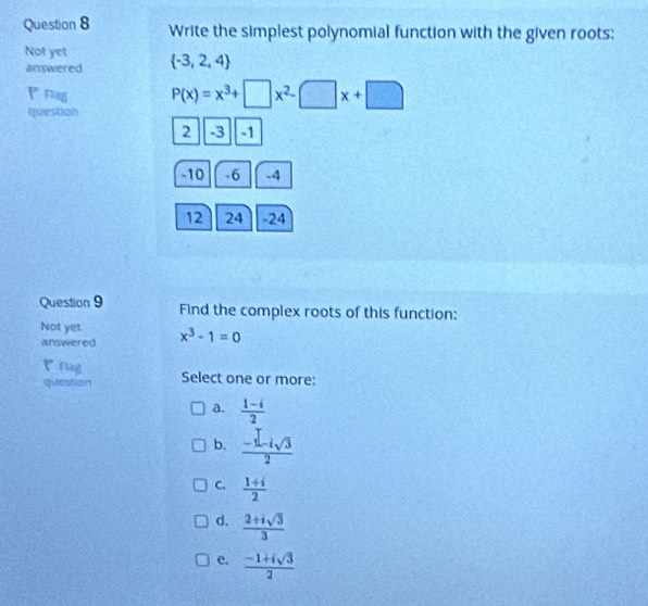 Write the simplest polynomial function with the given roots;
Not yet  -3,2,4
answered
P Flng P(x)=x^3+□ x^2-□ x+□
question
2 -3 -1
-10 -6 -4
12 24 -24
Question 9 Find the complex roots of this function:
Not yet x^3-1=0
answered
Flng
question Select one or more:
a.  (1-i)/2 
b.  (-1-isqrt(3))/2 
C.  (1+i)/2 
d.  (2+isqrt(3))/3 
e.  (-1+isqrt(3))/2 