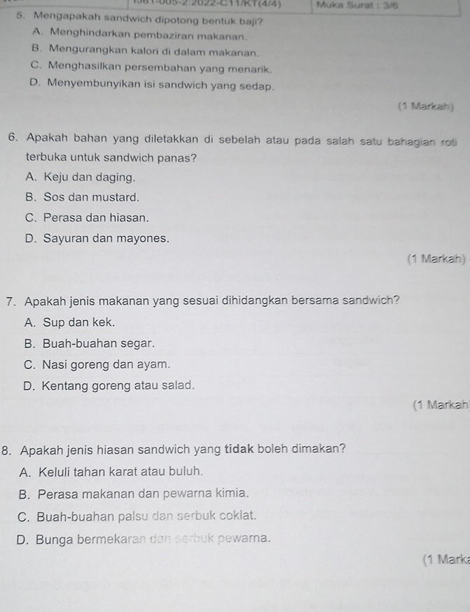 1-085-2:2822-C111(4)4 Muka Surat : 3/6
5. Mengapakah sandwich dipotong bentuk baji?
A. Menghindarkan pembaziran makanan.
B. Mengurangkan kalori di dalam makanan.
C. Menghasilkan persembahan yang menarik.
D. Menyembunyikan isi sandwich yang sedap.
(1 Markah)
6. Apakah bahan yang diletakkan di sebelah atau pada salah satu bahagian rot
terbuka untuk sandwich panas?
A. Keju dan daging.
B. Sos dan mustard.
C. Perasa dan hiasan.
D. Sayuran dan mayones.
(1 Markah)
7. Apakah jenis makanan yang sesuai dihidangkan bersama sandwich?
A. Sup dan kek.
B. Buah-buahan segar.
C. Nasi goreng dan ayam.
D. Kentang goreng atau salad.
(1 Markah
8. Apakah jenis hiasan sandwich yang tidak boleh dimakan?
A. Keluli tahan karat atau buluh.
B. Perasa makanan dan pewarna kimia.
C. Buah-buahan palsu dan serbuk coklat.
D. Bunga bermekaran dan serbuk pewarna.
(1 Mark