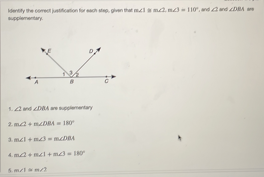 Identify the correct justification for each step, given that m∠ 1≌ m∠ 2, m∠ 3=110° , and ∠ 2 and ∠ DBA are 
supplementary. 
1. ∠ 2 and ∠ DBA are supplementary 
2. m∠ 2+m∠ DBA=180°
3. m∠ 1+m∠ 3=m∠ DBA
4. m∠ 2+m∠ 1+m∠ 3=180°
5. m∠ 1≌ m∠ 2