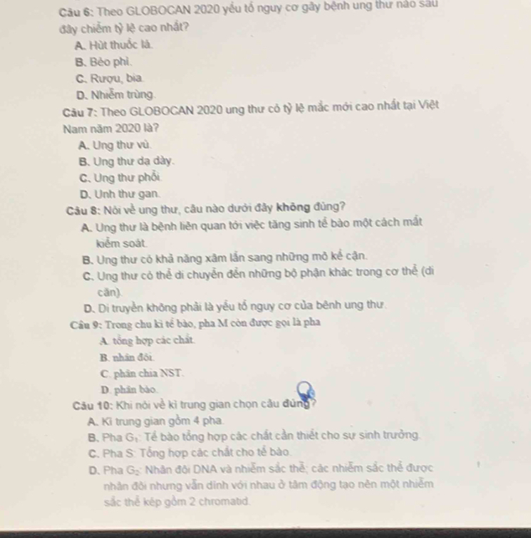 Theo GLOBOCAN 2020 yểu tổ nguy cơ gây bệnh ung thư nào sau
đây chiếm tỷ lệ cao nhất?
A. Hùt thuốc là.
B. Bèo phì.
C. Rượu, bia
D. Nhiễm trùng.
Câu 7: Theo GLOBOCAN 2020 ung thư cỏ tỷ lệ mắc mới cao nhất tại Việt
Nam năm 2020 là?
A. Ung thư vù.
B. Ung thư dạ dày.
C. Ung thư phối
D. Unh thư gan.
Câu 8: Nói về ung thư, câu nào dưới đây không đủng?
A. Ung thư là bệnh liên quan tới việc tăng sinh tể bào một cách mất
kiểm soát.
B. Ung thư có khả năng xâm lắn sang những mô kể cận.
C. Ung thư có thể di chuyễn đển những bộ phận khác trong cơ thể (di
cān).
D. Di truyền không phải là yểu tổ nguy cơ của bênh ung thư
Câu 9: Trong chu ki tể bào, pha M còn được gọi là pha
A. tổng hợp các chất
B. nhân đôi.
C. phân chia NST.
D. phân bào.
Câu 10: Khi nói về kì trung gian chọn cầu đứng?
A. Ki trung gian gồm 4 pha
B. Pha G_1 :Tể bào tổng hợp các chất cần thiết cho sự sinh trưởng.
C. Pha S: Tổng hợp các chất cho tể bào.
D. Pha G_2 : Nhân đội DNA và nhiễm sắc thễ; các nhiễm sắc thể được
nhân đôi nhưng vẫn dinh với nhau ở tâm động tạo nên một nhiễm
sắc thể kép gồm 2 chromatid.