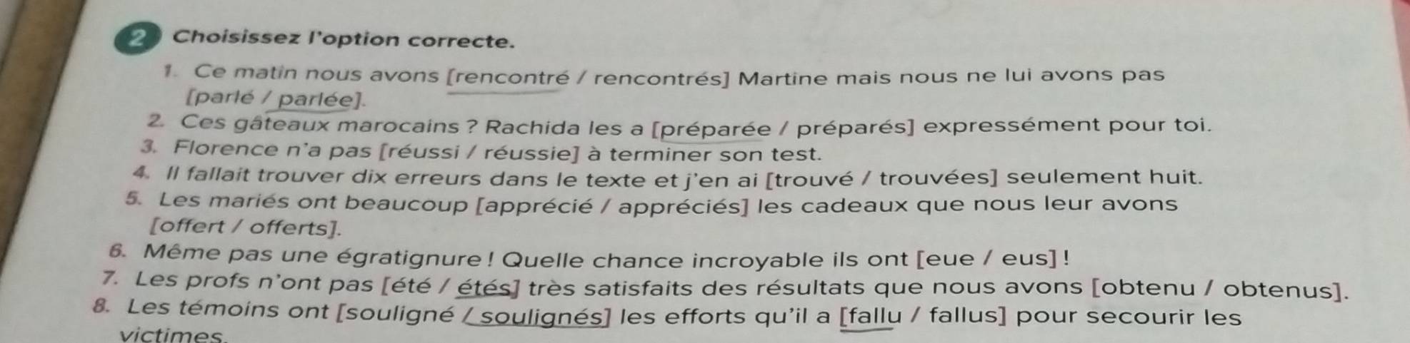 Choisissez l'option correcte. 
1. Ce matin nous avons [rencontré / rencontrés] Martine mais nous ne lui avons pas 
[parlé / parlée]. 
2. Ces gâteaux marocains ? Rachida les a [préparée / préparés] expressément pour toi. 
3. Florence n'a pas [réussi / réussie] à terminer son test. 
4. Il fallait trouver dix erreurs dans le texte et j'en ai [trouvé / trouvées] seulement huit. 
5. Les mariés ont beaucoup [apprécié / appréciés] les cadeaux que nous leur avons 
[offert / offerts]. 
6. Même pas une égratignure ! Quelle chance incroyable ils ont [eue / eus] ! 
7. Les profs n'ont pas [été / étés] très satisfaits des résultats que nous avons [obtenu / obtenus]. 
8. Les témoins ont [souligné / soulignés] les efforts qu'il a [fallu / fallus] pour secourir les 
victimes