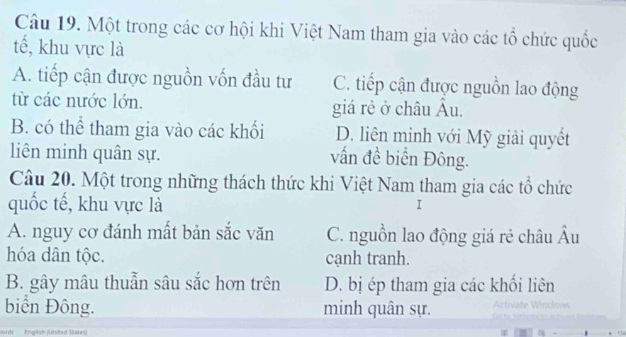 Một trong các cơ hội khi Việt Nam tham gia vào các tổ chức quốc
tế, khu vực là
A. tiếp cận được nguồn vốn đầu tư C. tiếp cận được nguồn lao động
từ các nước lớn. giá rẻ ở châu Âu.
B. có thể tham gia vào các khối D. liên minh với Mỹ giải quyết
liên minh quân sự.
vấn đề biển Đông.
Câu 20. Một trong những thách thức khi Việt Nam tham gia các tổ chức
quốc tế, khu vực là
I
A. nguy cơ đánh mất bản sắc văn C. nguồn lao động giá rẻ châu Âu
hóa dân tộc. cạnh tranh.
B. gây mâu thuẫn sâu sắc hơn trên D. bị ép tham gia các khối liên
biển Đông. minh quân sự.
words English (United States)