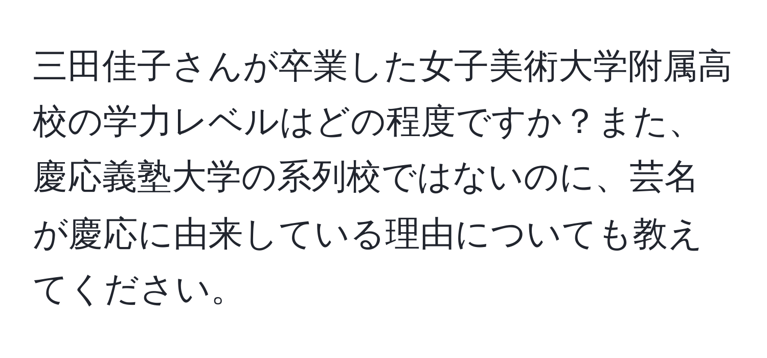 三田佳子さんが卒業した女子美術大学附属高校の学力レベルはどの程度ですか？また、慶応義塾大学の系列校ではないのに、芸名が慶応に由来している理由についても教えてください。