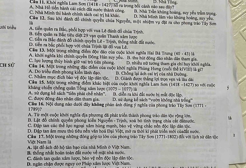 Nhà Minh. D. Nhà Tồng.
Cầu 11. Khởi nghĩa Lam Sơn (1418 - 1427) nổ ra trong bối cảnh nào sau đây?
A. Nhà Hồ tiến hành cải cách đất nước thành công. B. Nhà Trần khủng hoàng, suy yếu trầm trọng.
C. Nhà Minh thi hành chính sách cai trị hà khác. D. Nhà Minh lâm vào khủng hoảng, suy yếu.
Câu 12. Sau khi đánh đồ chính quyền chúa Nguyễn, một nhiệm vụ đặt ra cho phong trào Tây Sơn
là
ưới triều A. tiến quân ra Bắc, phối hợp với vua Lê đánh đổ chúa Trịnh.
B. tiến quân ra Bắc tiêu diệt 29 vạn quân Thanh xâm lược
C. tiến ra Bắc đánh đồ chính quyền Lê - Trịnh, thống nhất đất nước.
D. tiến ra bắc phối hợp với chúa Trịnh lật đồ vua Lê.
Câu 13. Một trong những điểm độc đáo của cuộc khởi nghĩa Hai Bà Trưng (40 - 43) là
A. khởi nghĩa khi chính quyền Đông Hán suy yếu. B. thu hút đông đảo nhân dân tham gia.
C. lực lượng thủy binh giữ vai trò tiên phong. D. nhiều nữ tướng tham gia chỉ huy khởi nghĩa.
Ch sử Câu 14. Một trong những đặc điểm của cuộc khởi nghĩa Phùng Hưng (cuối thế kỉVIII) là gì?
A. Do triều đình phong kiến lãnh đạo.  B. Chống lại ách cai trị của nhà Đường.
C. Nhằm mục đích bảo vệ độc lập dân tộc. D. Giành được thắng lợi trọn vẹn và lâu dài
Câu 15. Một trong những điểm khác biệt của cuộc khởi nghĩa Lam Sơn (1418 -1427) so với cuộc ý
kháng chiến chống quân Tống xâm lược   10 75 - 1077) là
A. sử dụng kế sách “tiên phát chế nhân”. . B. diễn ra khi đất nước bị mất độc lập.
C. được đông đảo nhân dân tham gia. D. sử dụng kế sách “vườn không nhà trống”
Câu 16. Nội dung nào dưới đây không phản ánh đúng ý nghĩa của phong trào Tây Sơn (1771 -
1789)?
A. Từ một cuộc khởi nghĩa địa phương đã phát triển thành phong trào dân tộc rộng lớn.
là
B. Lật đồ chính quyền phong kiến Nguyễn - Trịnh, xoá bỏ tình trạng chia cắt đấtnước.
C. Đập tan các thế lực ngoại xâm hùng mạnh, bảo vệ vững chắc nền độc lập dân tộc.
D. Đập tan âm mưu thủ tiêu nền văn hoá Đại Việt, mở ra thời kì phát triển mới củađất nước.
Câu 17. Một trong những đóng góp to lớn của phong trào Tây Sơn (1771-1802) đối với lịch sử dân tộc 2
Việt Nam là
A. lật đồ ách đô hộ tàn bạo của nhà Minh ở Việt Nam.
B. thống nhất hoàn toàn đất nước về mặt nhà nước.
C. đánh tan quân xâm lược, bảo vệ nền độc lập dân tộc.
D. ngăn chặn được nguy cơ Pháp xậm lược Việt Nam.