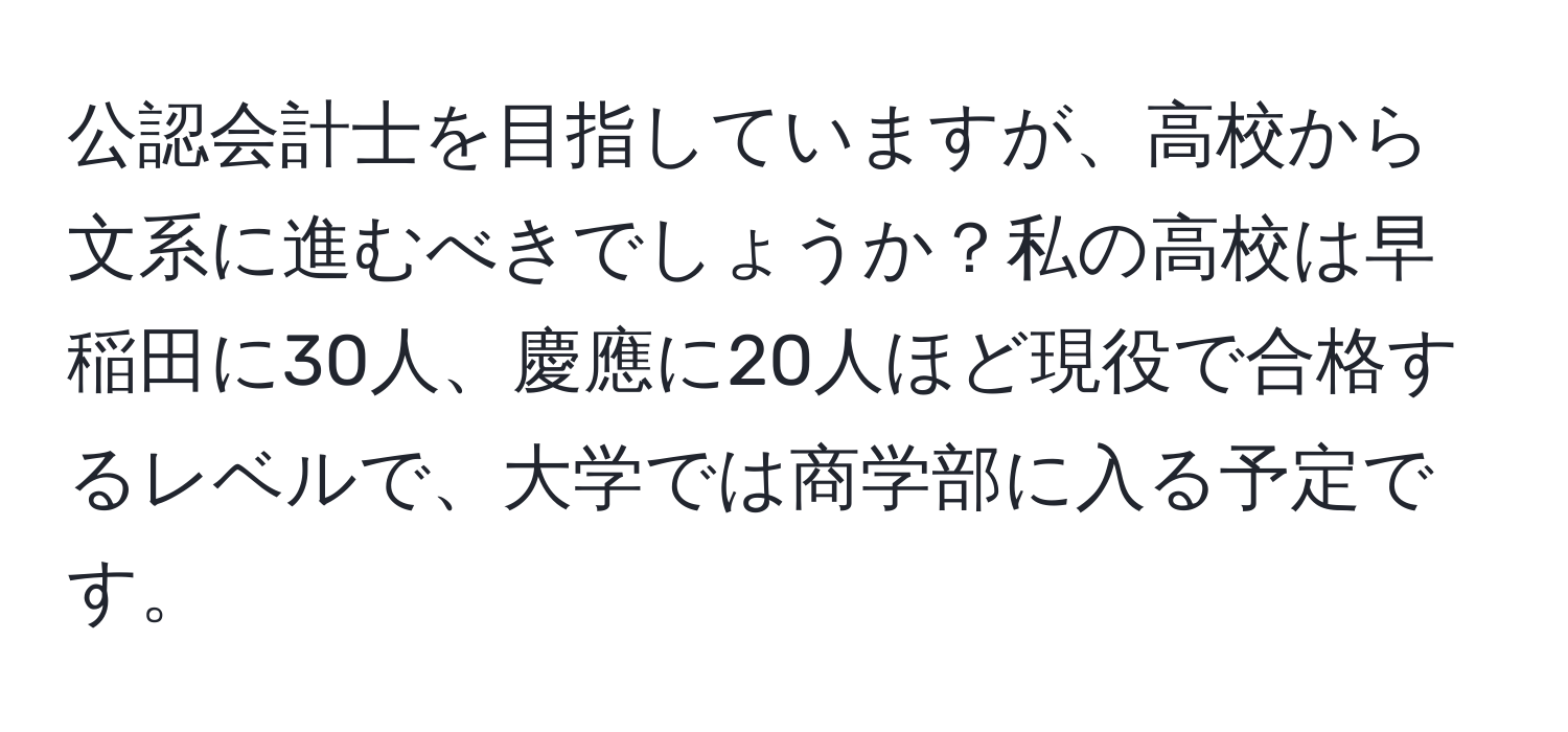 公認会計士を目指していますが、高校から文系に進むべきでしょうか？私の高校は早稲田に30人、慶應に20人ほど現役で合格するレベルで、大学では商学部に入る予定です。