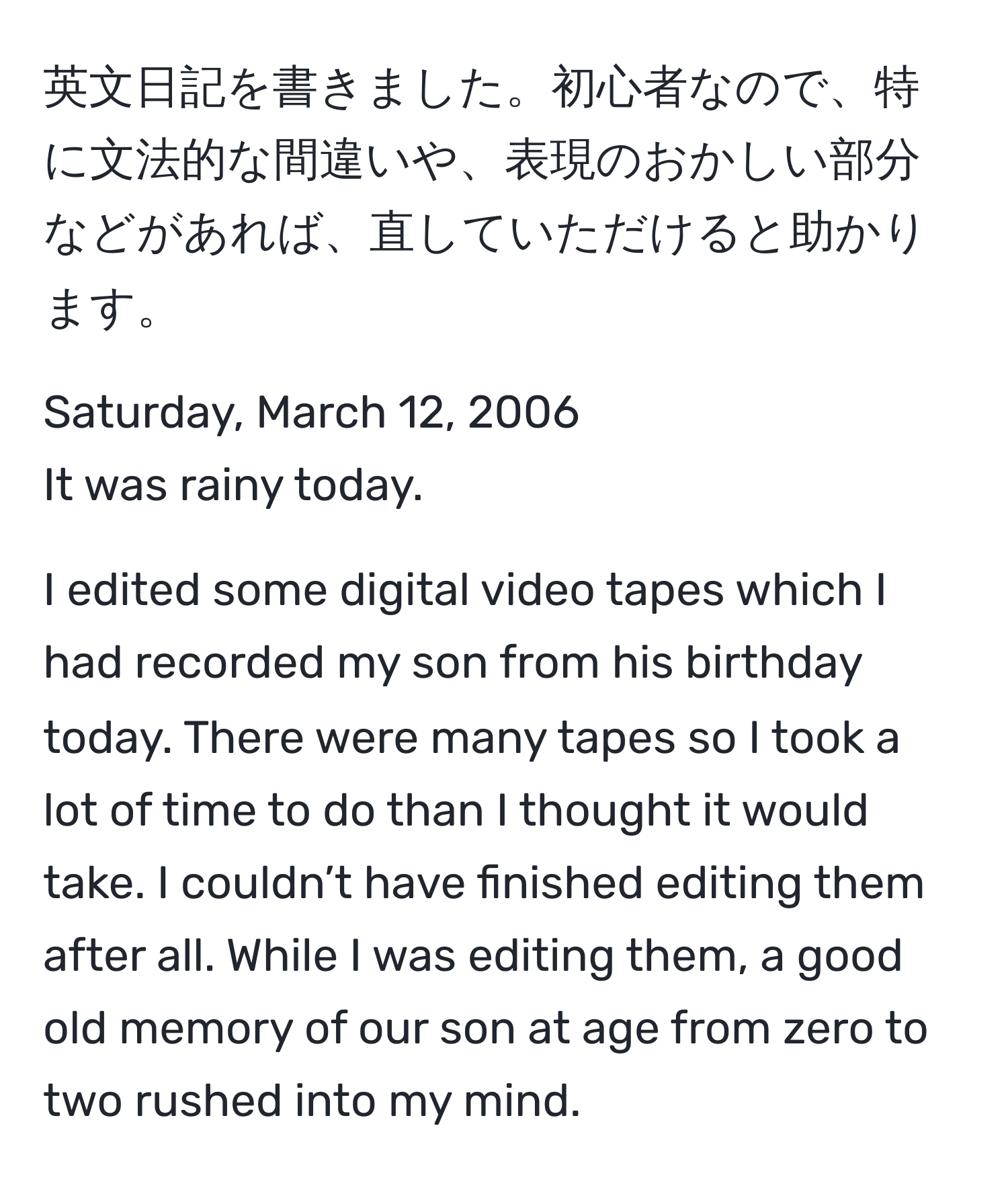 英文日記を書きました。初心者なので、特に文法的な間違いや、表現のおかしい部分などがあれば、直していただけると助かります。  

Saturday, March 12, 2006  
It was rainy today.  

I edited some digital video tapes which I had recorded my son from his birthday today. There were many tapes so I took a lot of time to do than I thought it would take. I couldn’t have finished editing them after all. While I was editing them, a good old memory of our son at age from zero to two rushed into my mind.