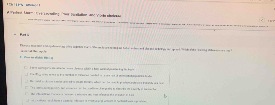 < 7 of 2
electroiyies onen has severe consequentes, juch as shock and au. Tovrever, wu prompl renyoraßon B eaumen, pauent con lü
Part G
Disease research and epidemiology bring together many different facets to help us better understand disease pathology and spread. Which of the following statements are true?
Select all that apply.
View Available Hint(s)
Some pathogens are able to cause disease within a host without penetrating the body.
The ID_50 value refers to the number of microbes needed to cause half of an infected population to die
Bacterial exotoxins can be altered to create toxoids, which can be used to produce protective immunity in a host.
The terms pathogenicity and virulence can be used interchangeably to describe the severity of an infection
The interactions that occur between a microbe and host influence the evolution of both
Intoxications result from a bacterial infection in which a large amount of bacterial toxin is produced.