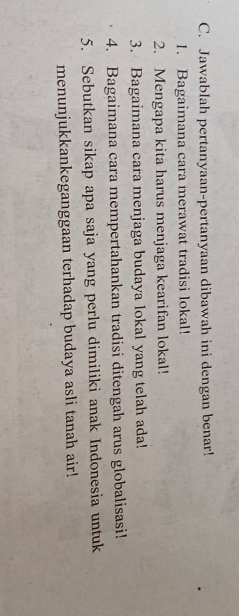 Jawablah pertanyaan-pertanyaan dibawah ini dengan benar! 
1. Bagaimana cara merawat tradisi lokal! 
2. Mengapa kita harus menjaga kearifan lokal! 
3. Bagaimana cara menjaga budaya lokal yang telah ada! 
4. Bagaimana cara mempertahankan tradisi ditengah arus globalisasi! 
5. Sebutkan sikap apa saja yang perlu dimiliki anak Indonesia untuk 
menunjukkankeganggaan terhadap budaya asli tanah air!