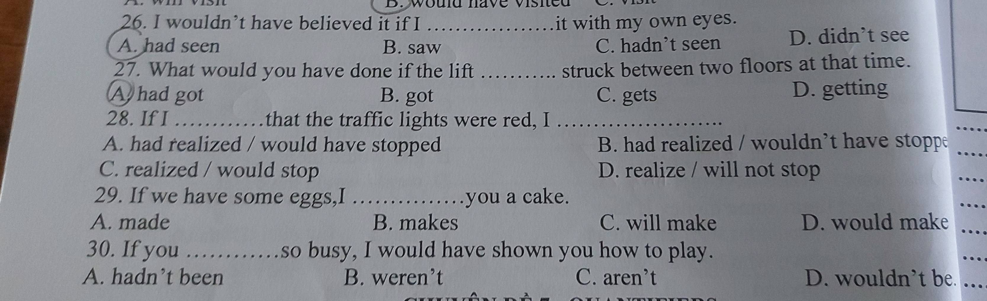 would nave visied
26. I wouldn’t have believed it if I _it with my own eyes.
A. had seen B. saw C. hadn’t seen D. didn’t see
27. What would you have done if the lift_
struck between two floors at that time.
Ahad got B. got C. gets D. getting
28. If I _that the traffic lights were red, I_
_
A. had realized / would have stopped B. had realized / wouldn’t have stoppe_
C. realized / would stop D. realize / will not stop
_
29. If we have some eggs,I _you a cake.
_
A. made B. makes C. will make D. would make_
30. If you _so busy, I would have shown you how to play.
_
A. hadn’t been B. weren’t C. aren’t D. wouldn’t be._