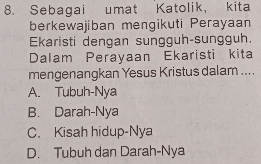 Sebagai umat Katolik, kita
berkewajiban mengikuti Perayaan
Ekaristi dengan sungguh-sungguh.
Dalam Perayaan Ekaristi kita
mengenangkan Yesus Kristus dalam ....
A. Tubuh-Nya
B. Darah-Nya
C. Kisah hidup-Nya
D. Tubuh dan Darah-Nya