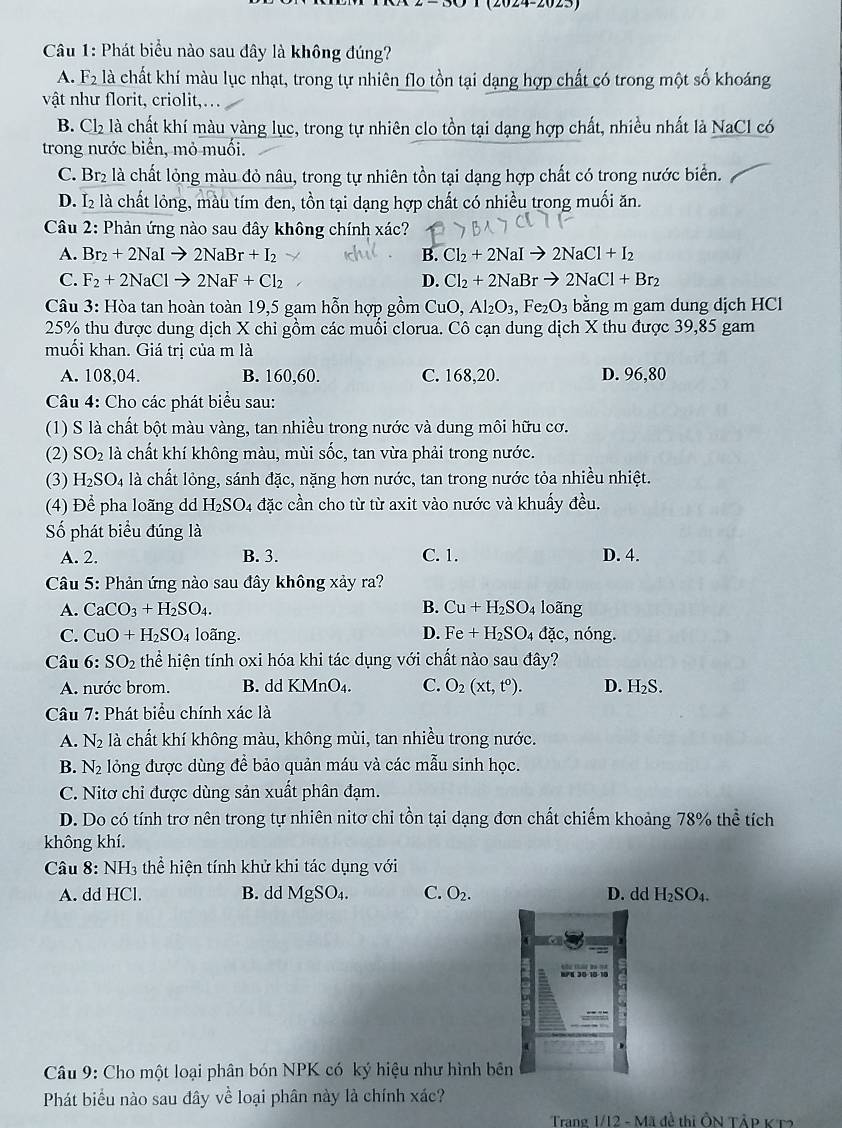 (2024-2023)
Câu 1: Phát biểu nào sau đây là không đúng?
A. F_2 là chất khí màu lục nhạt, trong tự nhiên flo tồn tại dạng hợp chất có trong một số khoáng
vật như florit, criolit,...
B. Cl2 là chất khí màu vàng lục, trong tự nhiên clo tồn tại dạng hợp chất, nhiều nhất là NaCl có
trong nước biển, mỏ muối.
C. Br_2 là chất lỏng màu đỏ nâu, trong tự nhiên tồn tại dạng hợp chất có trong nước biển.
D. I₂ là chất lỏng, màu tím đen, tồn tại dạng hợp chất có nhiều trong muối ăn.
Câu 2: Phản ứng nào sau đây không chính xác?
A. Br_2+2NaIto 2NaBr+I_2 B. Cl_2+2NaIto 2NaCl+I_2
C. F_2+2NaClto 2NaF+Cl_2 D. Cl_2+2NaBrto 2NaCl+Br_2
Câu 3: Hòa tan hoàn toàn 19,5 gam hỗn hợp gồm CuO,Al_2O_3,Fe_2O_3 bằng m gam dung dịch HCl
25% thu được dung dịch X chi gồm các muối clorua. Cô cạn dung dịch X thu được 39,85 gam
muối khan. Giá trị của m là
A. 108,04. B. 160,60. C. 168,20. D. 96,80
Câu 4: Cho các phát biểu sau:
(1) S là chất bột màu vàng, tan nhiều trong nước và dung môi hữu cơ.
(2) SO_2 là chất khí không màu, mùi sốc, tan vừa phải trong nước.
(3) H_2SO_4 l4 là chất lỏng, sánh đặc, nặng hơn nước, tan trong nước tỏa nhiều nhiệt
(4) Để pha loãng dd H_2SO_4 đặc cần cho từ từ axit vào nước và khuấy đều.
Số phát biểu đúng là
A. 2. B. 3. C. 1. D. 4.
* Câu 5: Phản ứng nào sau đây không xảy ra?
A. CaCO_3+H_2SO_4. B. Cu+H_2SO_4 loãng
D.
C. CuO+H_2SO_4 loãng. Fe+H_2SO_4 đặc, nóng.
Câu 6:SO_2 thể hiện tính oxi hóa khi tác dụng với chất nào sau đây?
A. nước brom. B. dd KMnO_4. C. O_2(xt,t^0). D. H_2S.
Câu 7: Phát biểu chính xác là
A. N_2 là chất khí không màu, không mùi, tan nhiều trong nước.
B. N_2 lỏng được dùng để bảo quản máu và các mẫu sinh học.
C. Nitơ chỉ được dùng sản xuất phân đạm.
D. Do có tính trơ nên trong tự nhiên nitơ chi tồn tại dạng đơn chất chiếm khoảng 78% thể tích
không khí.
Câu 8: NH_3 A thể hiện tính khử khi tác dụng với
A. dd HCl. B. dd MgSO_4. C. O_2. D. dd H_2SO_4.
Câu 9: Cho một loại phân bón NPK có ký hiệu như hình bên
Phát biểu nào sau đây về loại phân này là chính xác?
Trang 1/12 - Mã đề thị ÔN Tập KT