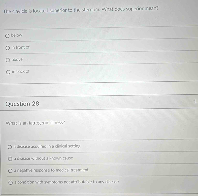 The clavicle is located superior to the sternum. What does superior mean?
below
in front of
above
in back of
_
Question 28 1
What is an iatrogenic illness?
a disease acquired in a clinical setting
a disease without a known cause
a negative response to medical treatment
a condition with symptoms not attributable to any disease