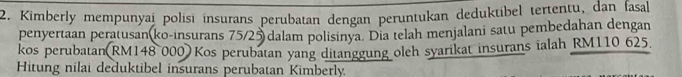 Kimberly mempunyai polisi insurans perubatan dengan peruntukan deduktibel tertentu, dan fasal 
penyertaan peratusan(ko-insurans 75/25 dalam polisinya. Dia telah menjalani satu pembedahan dengan 
kos perubatan(RM148 000) Kos perubatan yang ditanggung oleh syarikat insurans ialah RM110 625. 
Hitung nilai deduktibel insurans perubatan Kimberly