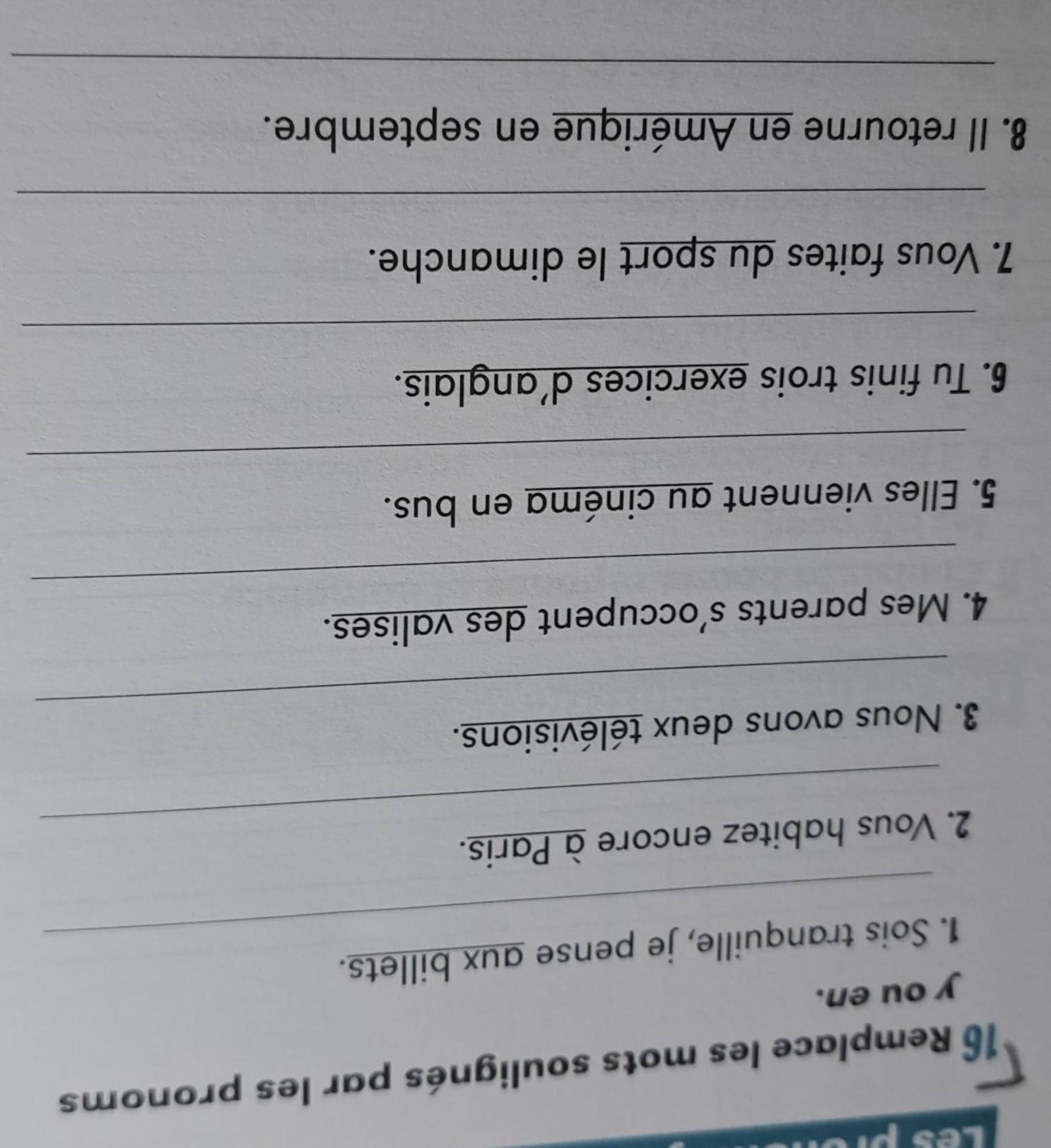 hes 
16 Remplace les mots soulignés par les pronoms 
y ou en. 
_ 
1. Sois tranquille, je pense aux billets. 
_ 
2. Vous habitez encore à Paris. 
_ 
3. Nous avons deux télévisions. 
_ 
4. Mes parents s’occupent des valises. 
5. Elles viennent au cinéma en bus. 
_ 
6. Tu finis trois exercices d'anglais. 
_ 
7. Vous faites du sport le dimanche. 
_ 
8. Il retourne en Amérique en septembre. 
_